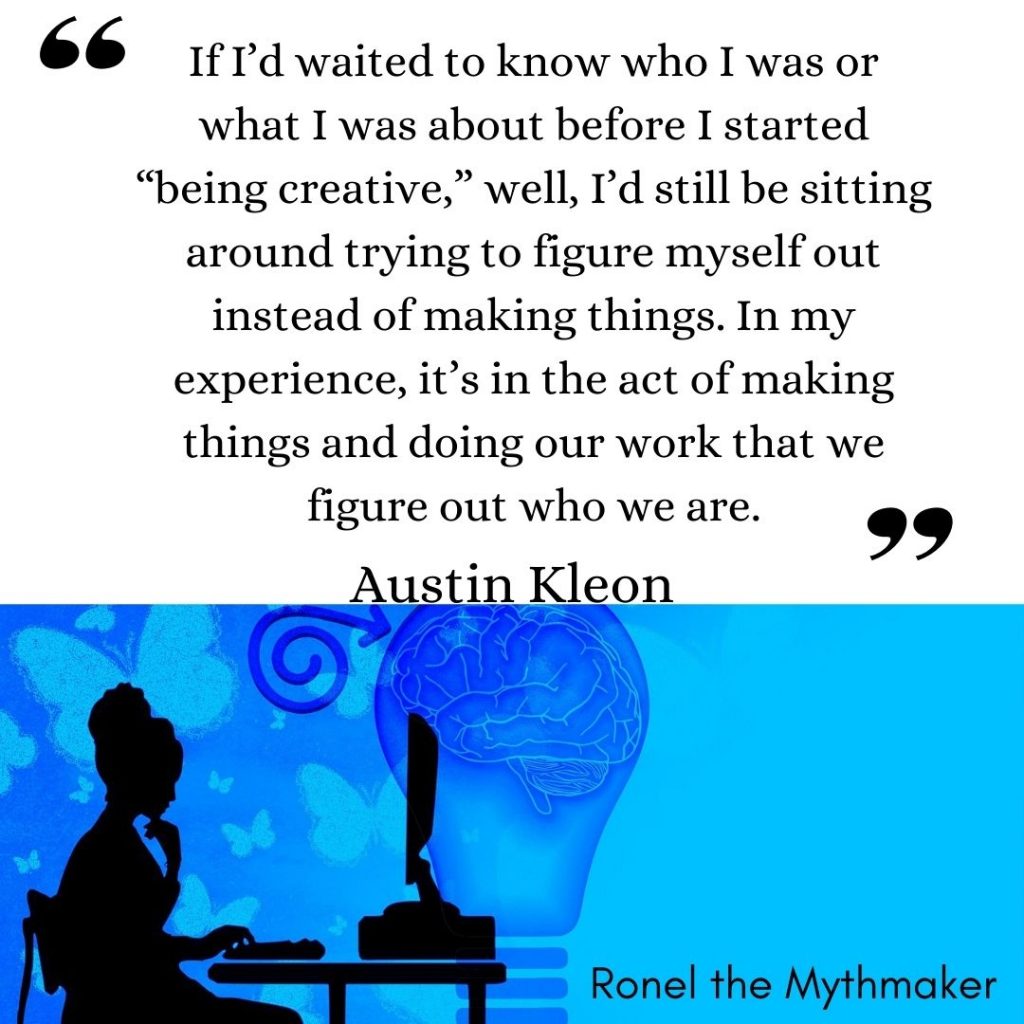 If I’d waited to know who I was or what I was about before
I started “being creative,” well, I’d still be sitting around
trying to figure myself out instead of making things. In my
experience, it’s in the act of making things and doing our
work that we figure out who we are. austin kleon