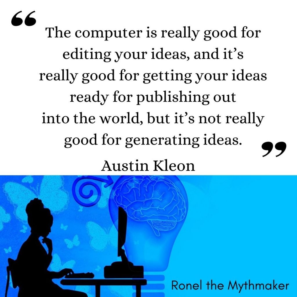 The computer is really good for editing your ideas, and it’s
really good for getting your ideas ready for publishing out
into the world, but it’s not really good for generating ideas. austin kleon