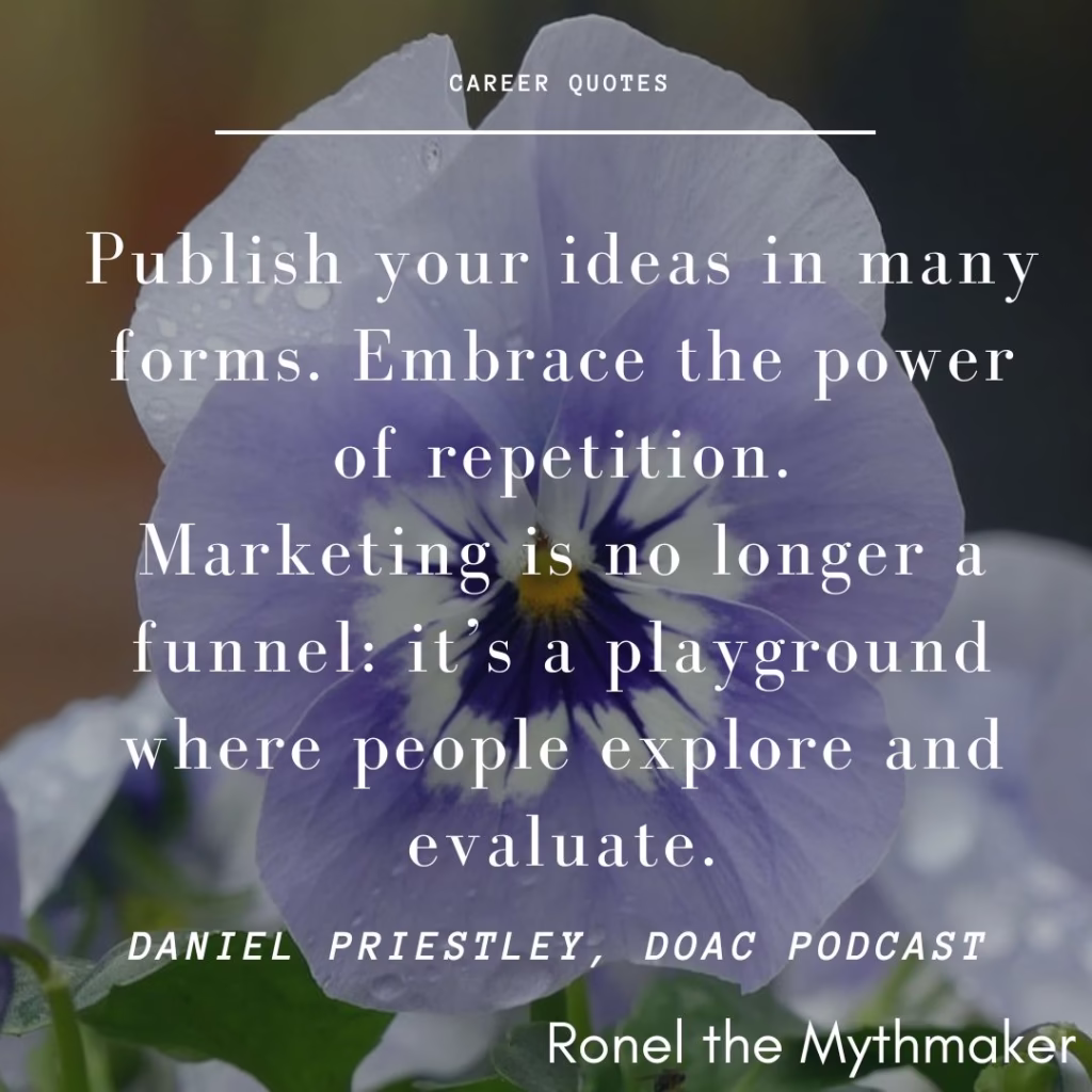 Publish your ideas in many forms. Embrace the power of repetition.
Marketing is no longer a funnel: it’s a playground where people explore and evaluate.
daniel priestley