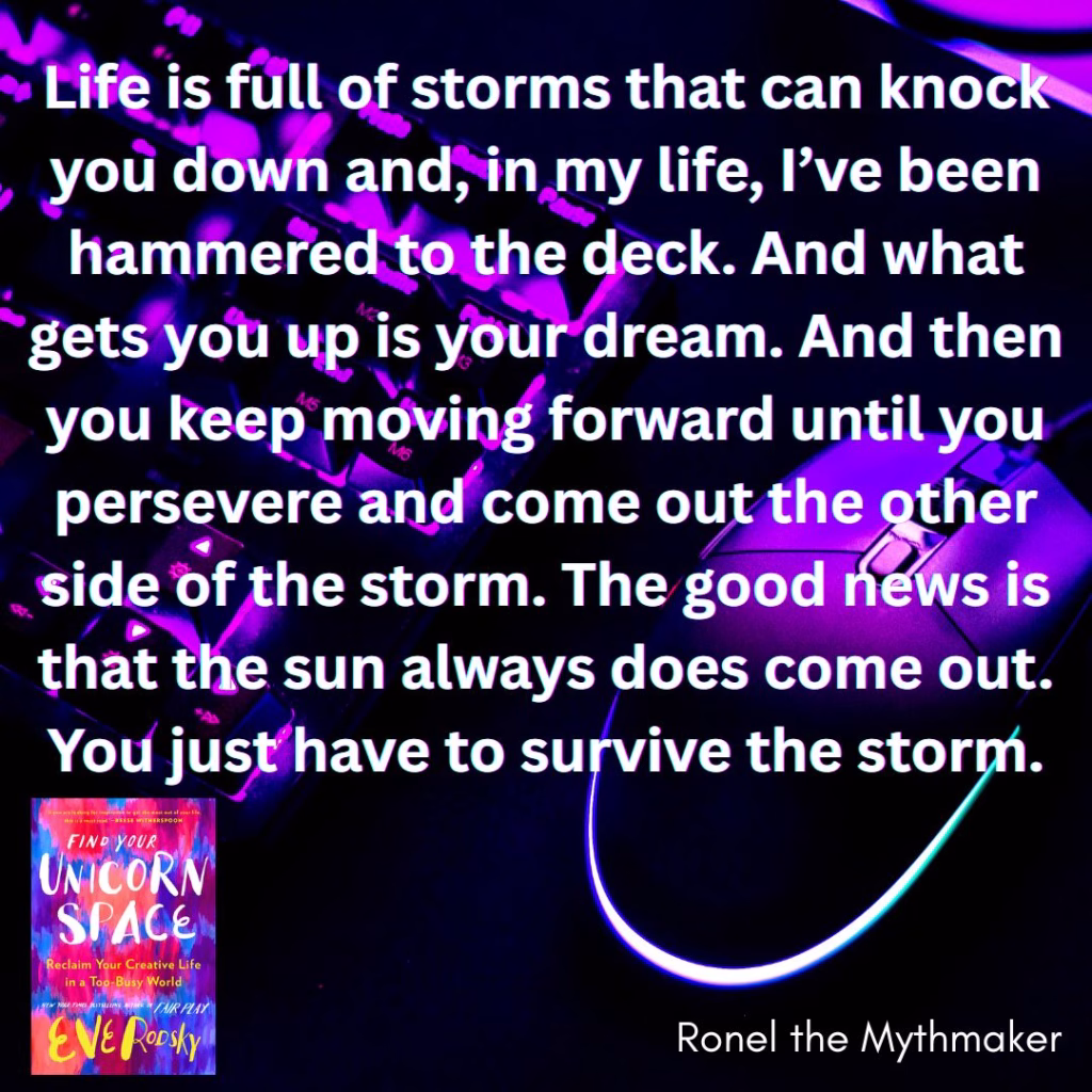 life is full of storms that can know you down and in my life i've been hammered to the deck and what gets you up is your dream and then you keep moving forward until you persevere and come out the other side of the storm the good news is that the sun always does come out you just have to survive the storm