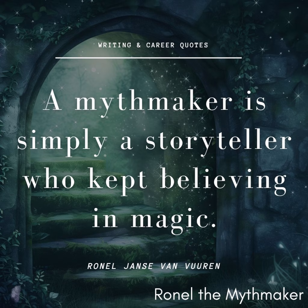 A quote graphic featuring text over a dark, mystical stone archway leading to moss-covered steps.At the top, the text reads "WRITING & CAREER QUOTES" in a small sans-serif font, underlined by a thin white line.The main quote in the center is in a large, white serif font and reads:"A mythmaker is simply a storyteller who kept believing in magic."Below the quote, the author's name, "RONEL JANSE VAN VUUREN", is written in a smaller, spaced-out sans-serif font. In the bottom right corner, a watermarked signature reads "Ronel the Mythmaker" in a clean sans-serif typeface.